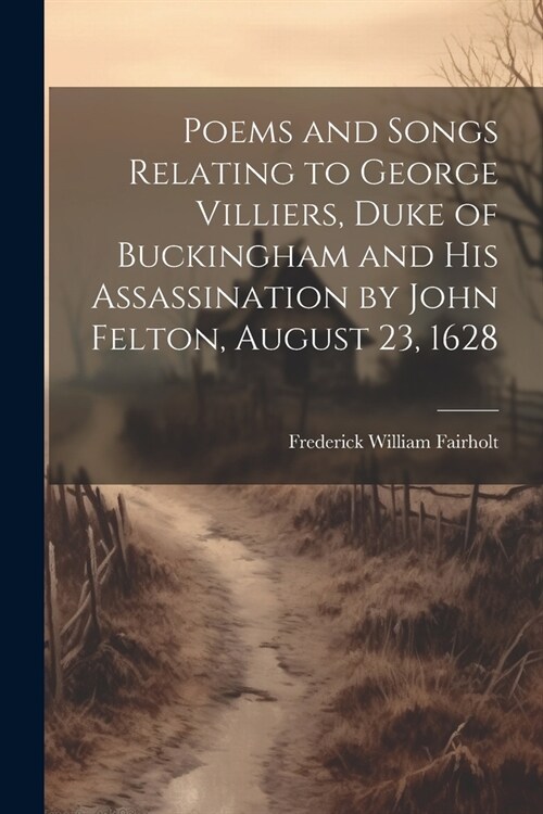 Poems and Songs Relating to George Villiers, Duke of Buckingham and His Assassination by John Felton, August 23, 1628 (Paperback)