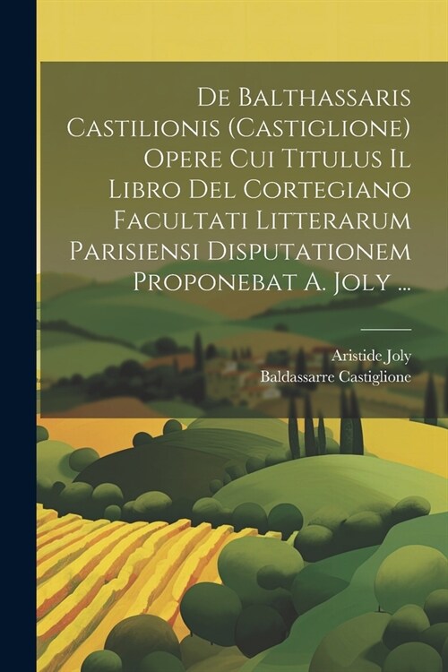 De Balthassaris Castilionis (Castiglione) Opere Cui Titulus Il Libro Del Cortegiano Facultati Litterarum Parisiensi Disputationem Proponebat A. Joly . (Paperback)