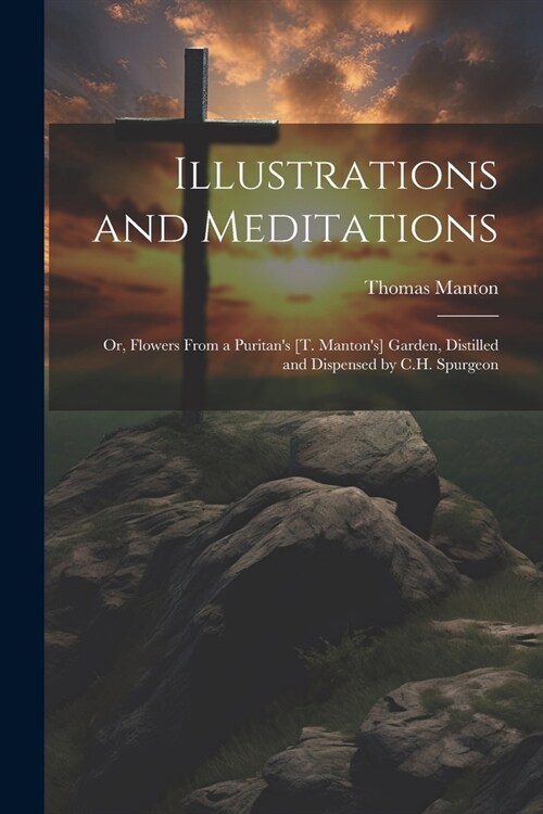 Illustrations and Meditations: Or, Flowers From a Puritans [T. Mantons] Garden, Distilled and Dispensed by C.H. Spurgeon (Paperback)