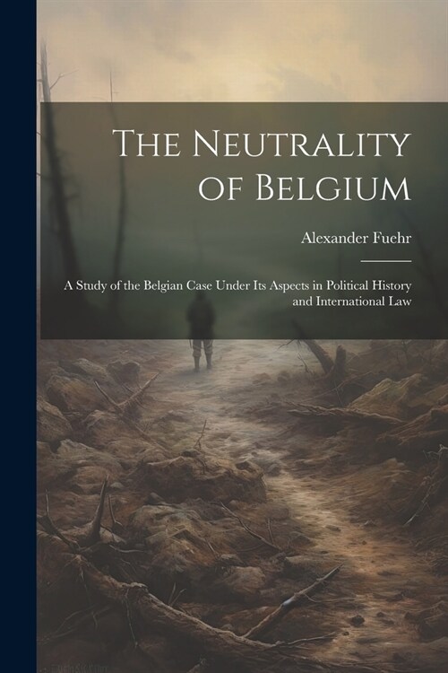 The Neutrality of Belgium: A Study of the Belgian Case Under Its Aspects in Political History and International Law (Paperback)
