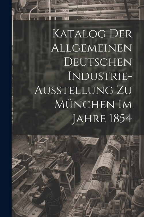 Katalog Der Allgemeinen Deutschen Industrie-Ausstellung Zu M?chen Im Jahre 1854 (Paperback)