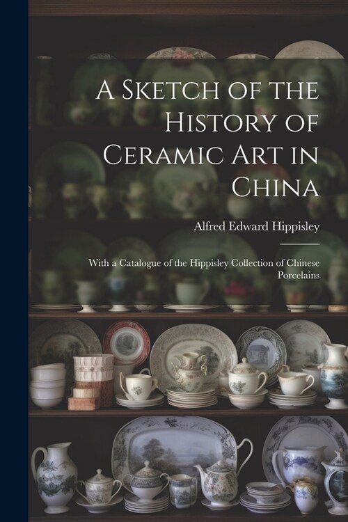 A Sketch of the History of Ceramic Art in China: With a Catalogue of the Hippisley Collection of Chinese Porcelains (Paperback)