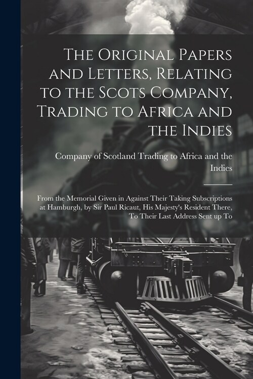 The Original Papers and Letters, Relating to the Scots Company, Trading to Africa and the Indies: From the Memorial Given in Against Their Taking Subs (Paperback)