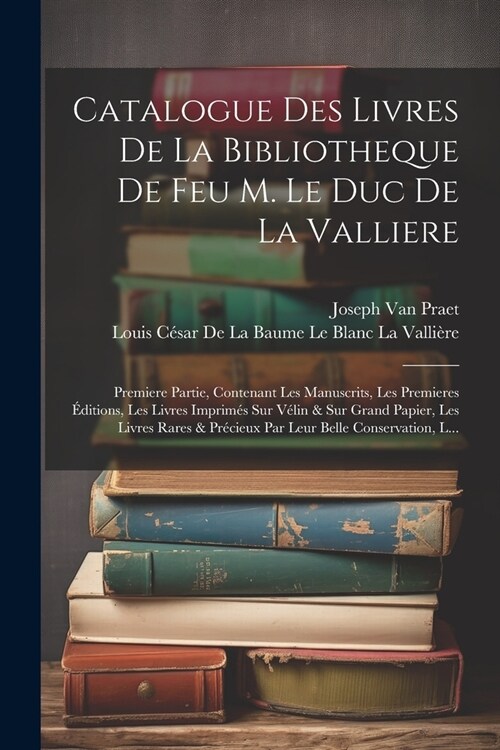 Catalogue Des Livres De La Bibliotheque De Feu M. Le Duc De La Valliere: Premiere Partie, Contenant Les Manuscrits, Les Premieres ?itions, Les Livres (Paperback)