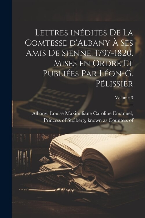 Lettres in?ites de la comtesse dAlbany ?ses amis de Sienne, 1797-1820. Mises en ordre et publi?s par L?n-G. P?issier; Volume 3 (Paperback)