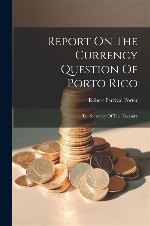 Report On The Currency Question Of Porto Rico: To, Secretary Of The Treasury (Paperback)