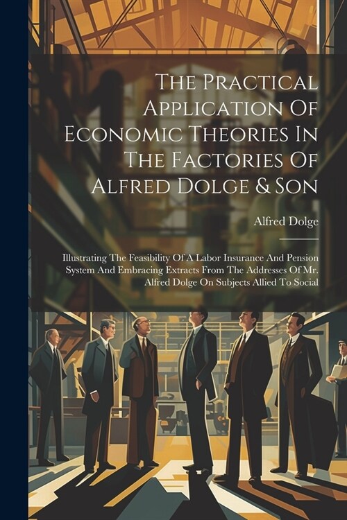 The Practical Application Of Economic Theories In The Factories Of Alfred Dolge & Son: Illustrating The Feasibility Of A Labor Insurance And Pension S (Paperback)