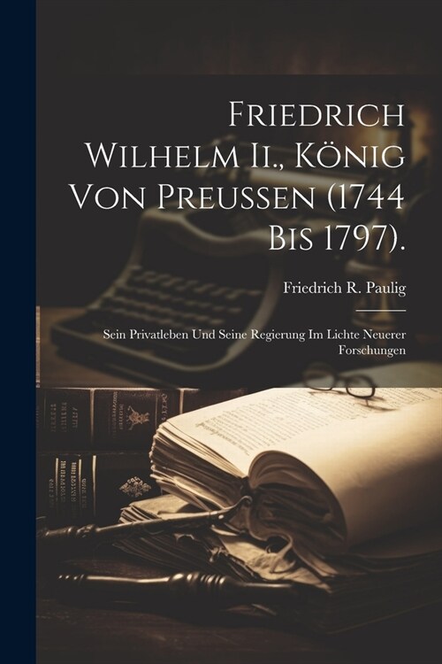 Friedrich Wilhelm Ii., K?ig Von Preussen (1744 Bis 1797).: Sein Privatleben Und Seine Regierung Im Lichte Neuerer Forschungen (Paperback)