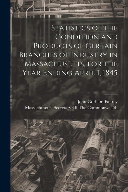 Statistics of the Condition and Products of Certain Branches of Industry in Massachusetts, for the Year Ending April 1, 1845 (Paperback)