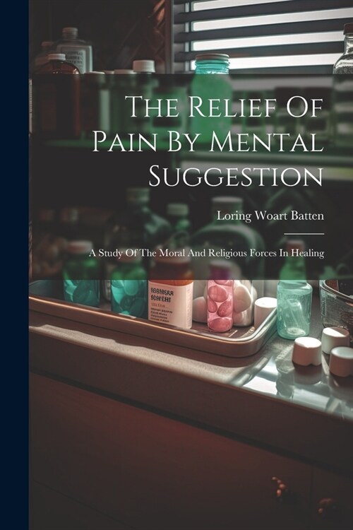 The Relief Of Pain By Mental Suggestion: A Study Of The Moral And Religious Forces In Healing (Paperback)