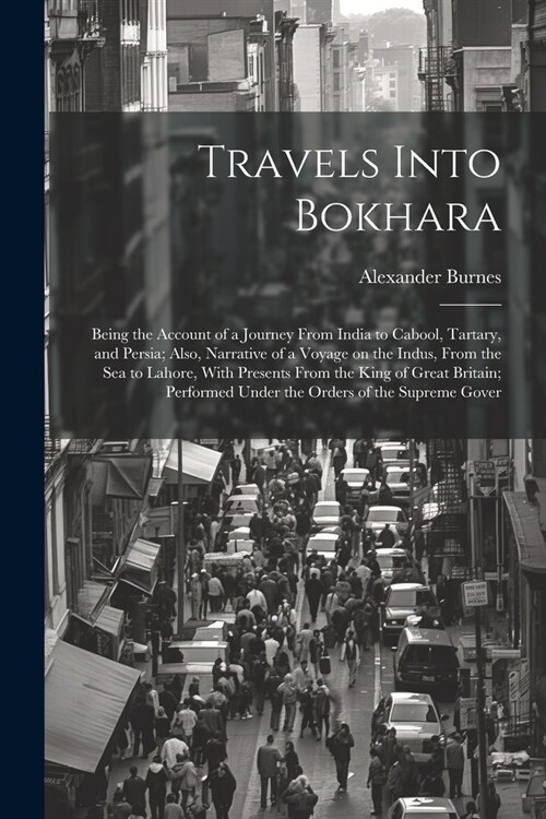 Travels Into Bokhara; Being the Account of a Journey From India to Cabool, Tartary, and Persia; Also, Narrative of a Voyage on the Indus, From the sea (Paperback)