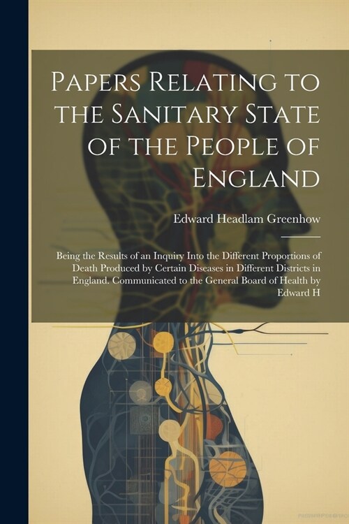 Papers Relating to the Sanitary State of the People of England; Being the Results of an Inquiry Into the Different Proportions of Death Produced by Ce (Paperback)