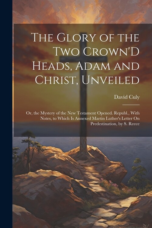 The Glory of the Two CrownD Heads, Adam and Christ, Unveiled: Or, the Mystery of the New Testament Opened. Republ., With Notes, to Which Is Annexed M (Paperback)