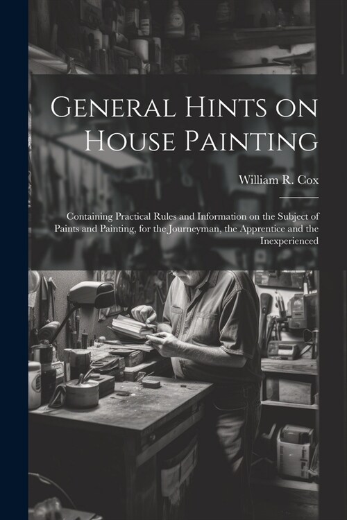 General Hints on House Painting: Containing Practical Rules and Information on the Subject of Paints and Painting, for the Journeyman, the Apprentice (Paperback)