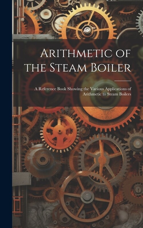 Arithmetic of the Steam Boiler: A Reference Book Showing the Various Applications of Arithmetic to Steam Boilers (Hardcover)