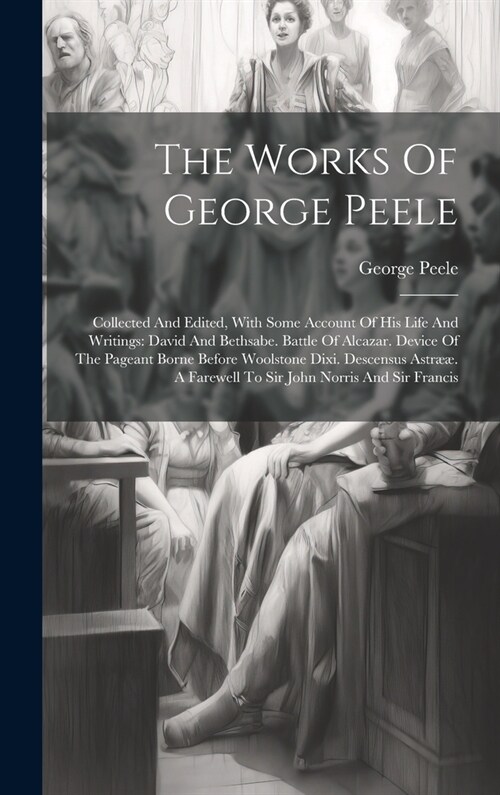 The Works Of George Peele: Collected And Edited, With Some Account Of His Life And Writings: David And Bethsabe. Battle Of Alcazar. Device Of The (Hardcover)