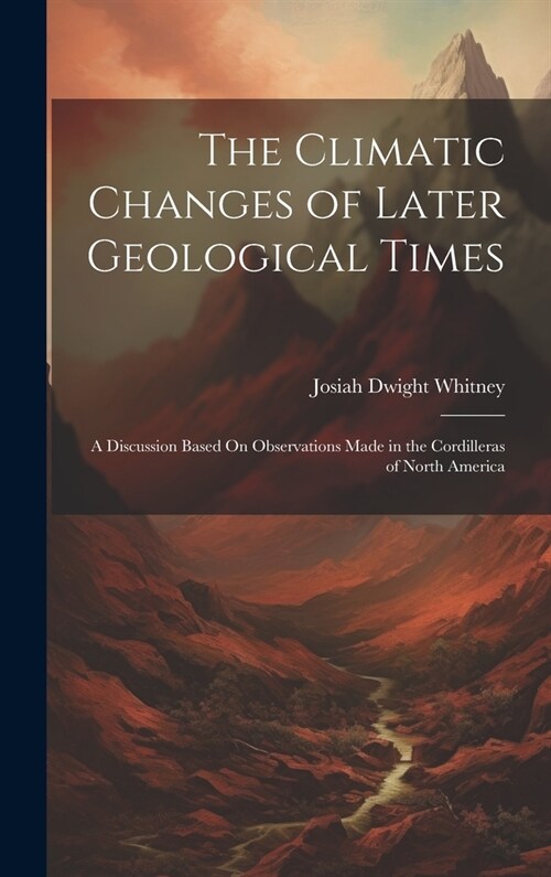 The Climatic Changes of Later Geological Times: A Discussion Based On Observations Made in the Cordilleras of North America (Hardcover)