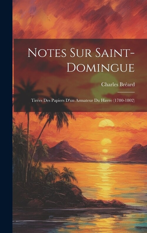 Notes Sur Saint-Domingue: Tir?s Des Papiers Dun Armateur Du Havre (1780-1802) (Hardcover)