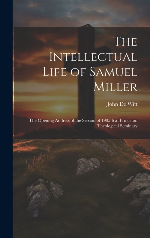 The Intellectual Life of Samuel Miller: The Opening Address of the Session of 1905-6 at Princeton Theological Seminary (Hardcover)