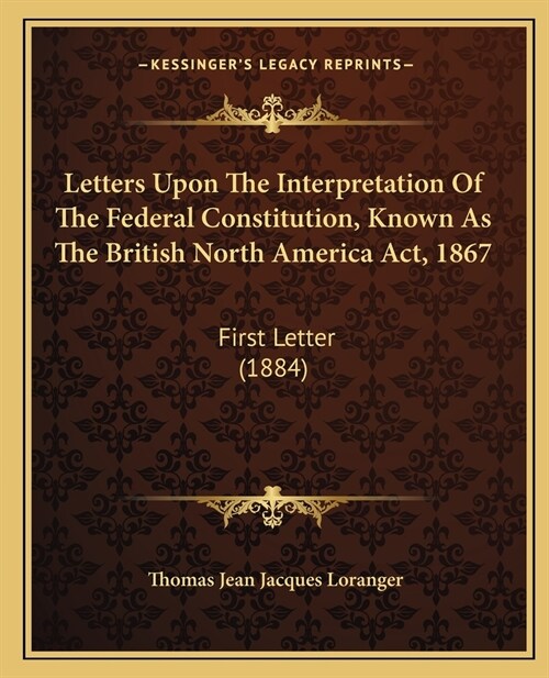 Letters Upon the Interpretation of the Federal Constitution, Known as the British North America ACT, 1867: First Letter (1884) (Paperback)