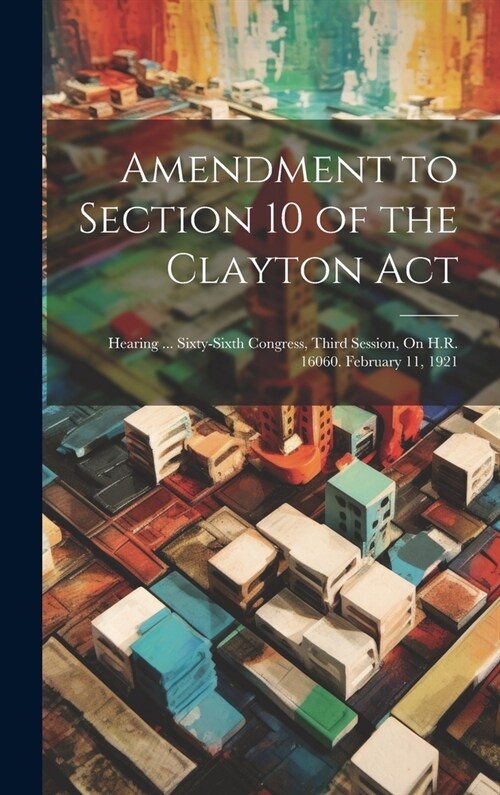 Amendment to Section 10 of the Clayton Act: Hearing ... Sixty-Sixth Congress, Third Session, On H.R. 16060. February 11, 1921 (Hardcover)