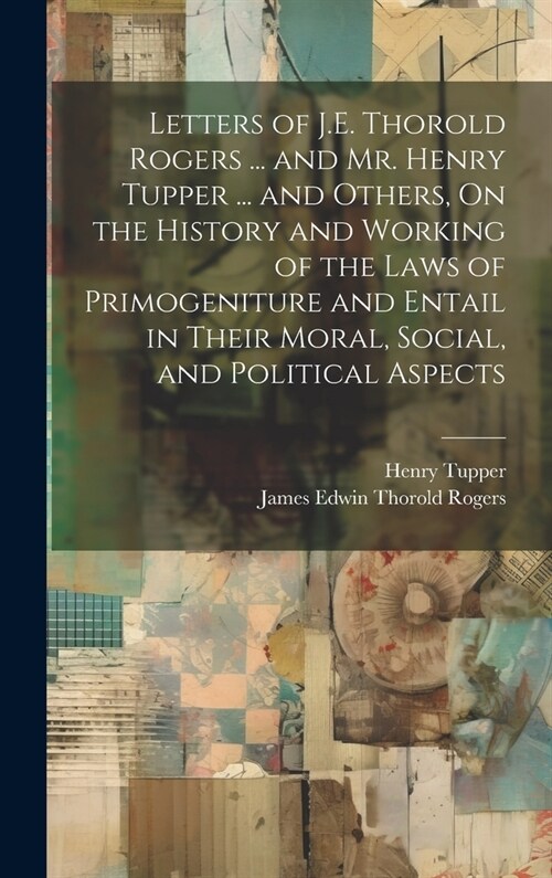 Letters of J.E. Thorold Rogers ... and Mr. Henry Tupper ... and Others, On the History and Working of the Laws of Primogeniture and Entail in Their Mo (Hardcover)