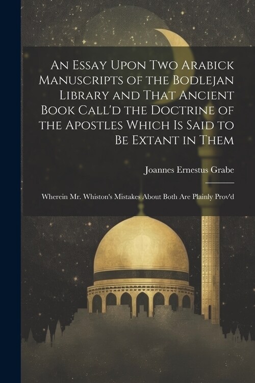 An Essay Upon two Arabick Manuscripts of the Bodlejan Library and That Ancient Book Calld the Doctrine of the Apostles Which is Said to be Extant in (Paperback)
