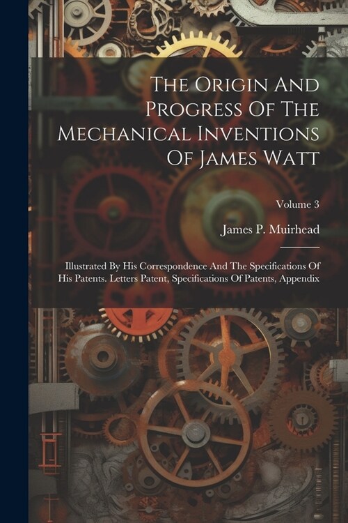 The Origin And Progress Of The Mechanical Inventions Of James Watt: Illustrated By His Correspondence And The Specifications Of His Patents. Letters P (Paperback)