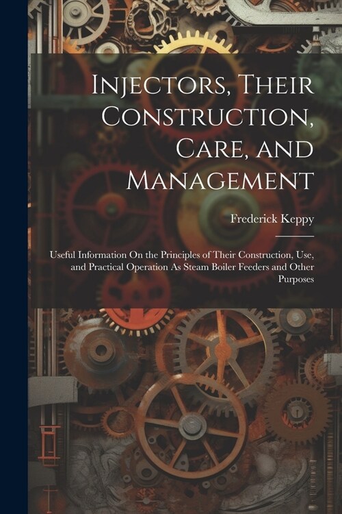 Injectors, Their Construction, Care, and Management: Useful Information On the Principles of Their Construction, Use, and Practical Operation As Steam (Paperback)