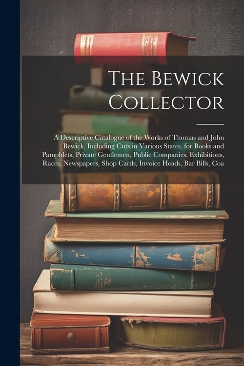 The Bewick Collector: A Descriptive Catalogue of the Works of Thomas and John Bewick, Including Cuts in Various States, for Books and Pamphl (Paperback)