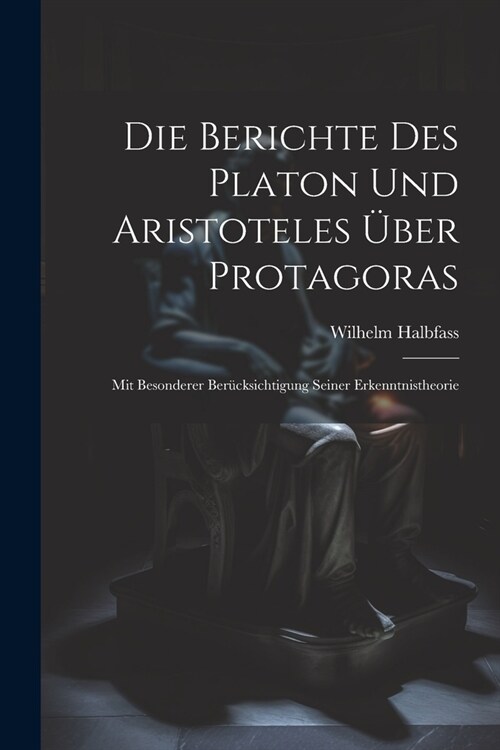 Die Berichte Des Platon Und Aristoteles ?er Protagoras: Mit Besonderer Ber?ksichtigung Seiner Erkenntnistheorie (Paperback)