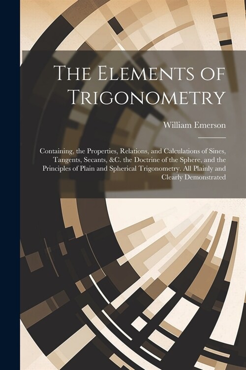 The Elements of Trigonometry: Containing, the Properties, Relations, and Calculations of Sines, Tangents, Secants, &C. the Doctrine of the Sphere, a (Paperback)