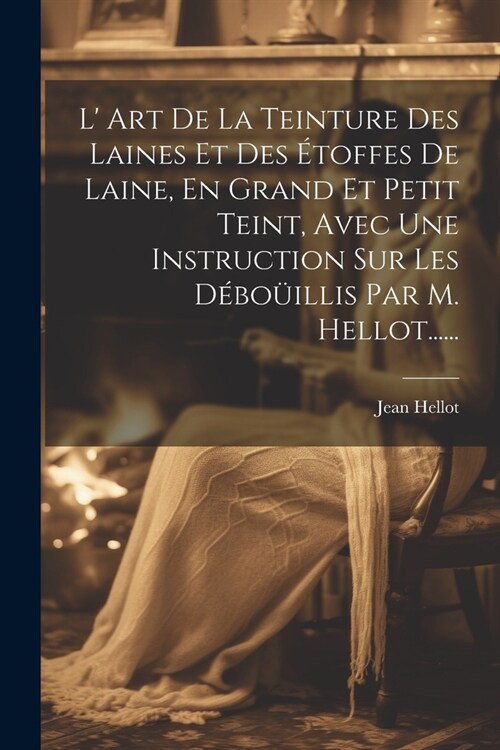 L Art De La Teinture Des Laines Et Des ?offes De Laine, En Grand Et Petit Teint, Avec Une Instruction Sur Les D?o?llis Par M. Hellot...... (Paperback)