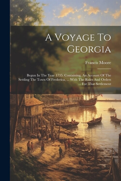 A Voyage To Georgia: Begun In The Year 1735. Containing, An Account Of The Settling The Town Of Frederica, ... With The Rules And Orders .. (Paperback)