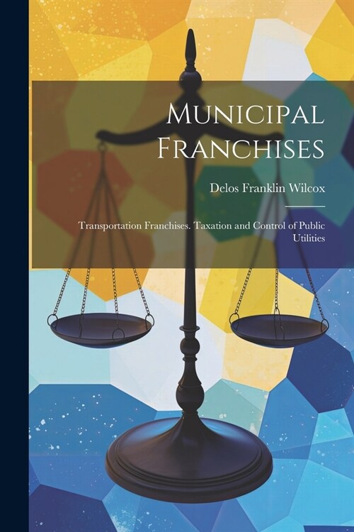 Municipal Franchises: Transportation Franchises. Taxation and Control of Public Utilities (Paperback)