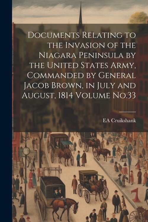 Documents Relating to the Invasion of the Niagara Peninsula by the United States Army, Commanded by General Jacob Brown, in July and August, 1814 Volu (Paperback)