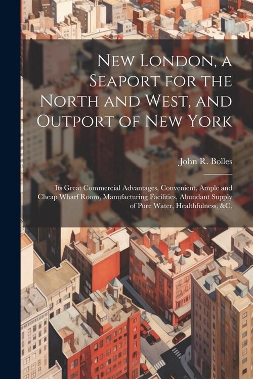 New London, a Seaport for the North and West, and Outport of New York: Its Great Commercial Advantages, Convenient, Ample and Cheap Wharf Room, Manufa (Paperback)