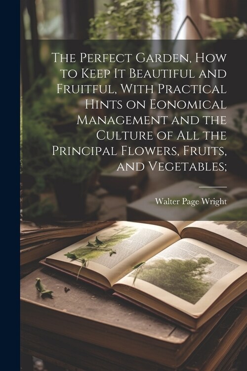 The Perfect Garden, how to Keep it Beautiful and Fruitful, With Practical Hints on Eonomical Management and the Culture of all the Principal Flowers, (Paperback)