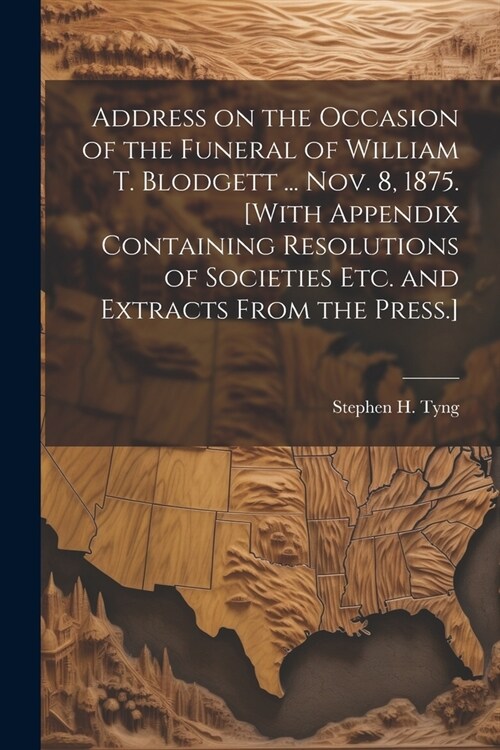 Address on the Occasion of the Funeral of William T. Blodgett ... Nov. 8, 1875. [With Appendix Containing Resolutions of Societies etc. and Extracts F (Paperback)