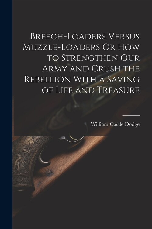 Breech-Loaders Versus Muzzle-Loaders Or How to Strengthen Our Army and Crush the Rebellion With a Saving of Life and Treasure (Paperback)