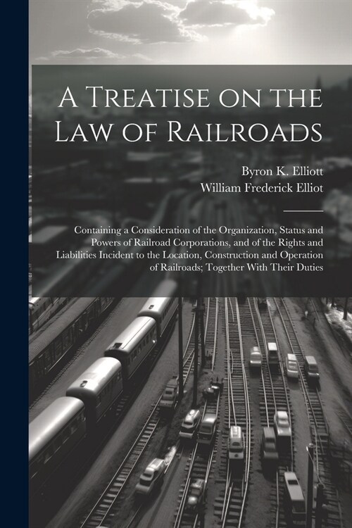 A Treatise on the law of Railroads; Containing a Consideration of the Organization, Status and Powers of Railroad Corporations, and of the Rights and (Paperback)