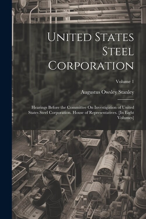 United States Steel Corporation: Hearings Before the Committee On Investigation of United States Steel Corporation. House of Representatives. [In Eigh (Paperback)