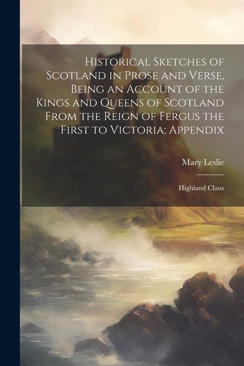 Historical Sketches of Scotland in Prose and Verse, Being an Account of the Kings and Queens of Scotland From the Reign of Fergus the First to Victori (Paperback)