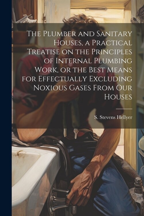 The Plumber and Sanitary Houses, a Practical Treatise on the Principles of Internal Plumbing Work, or the Best Means for Effectually Excluding Noxious (Paperback)