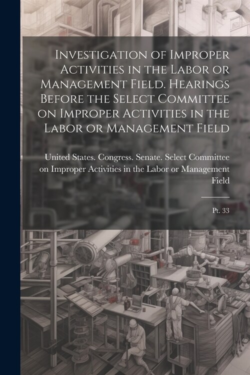 Investigation of Improper Activities in the Labor or Management Field. Hearings Before the Select Committee on Improper Activities in the Labor or Man (Paperback)