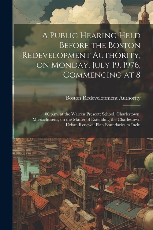 A public hearing held before the Boston redevelopment authority, on Monday, July 19, 1976, commencing at 8: 00 p.m. at the Warren Prescott school, Cha (Paperback)