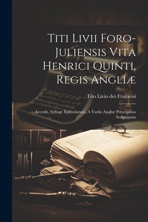 Titi Livii Foro-juliensis Vita Henrici Quinti, Regis Angli? Accedit, Sylloge Epistolarum, A Variis Angli?Principibus Scriptarum (Paperback)