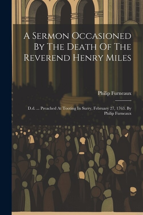A Sermon Occasioned By The Death Of The Reverend Henry Miles: D.d. ... Preached At Tooting In Surry, February 27, 1763. By Philip Furneaux (Paperback)