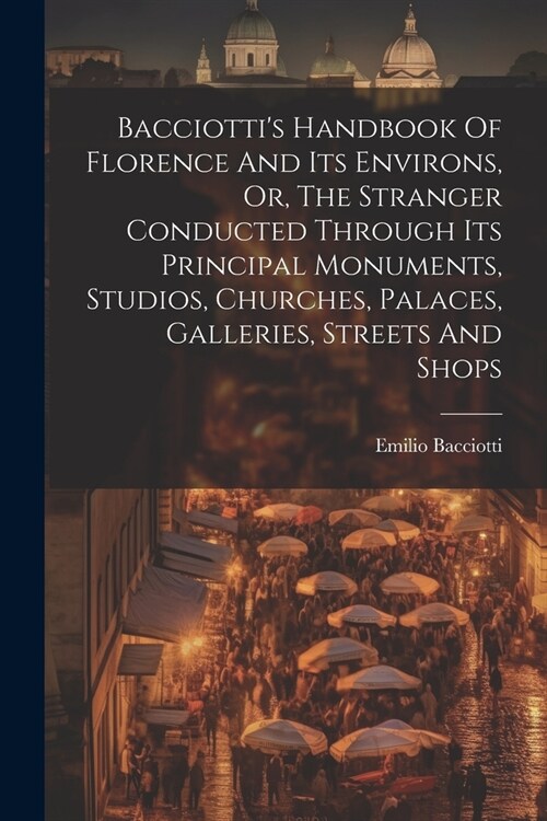 Bacciottis Handbook Of Florence And Its Environs, Or, The Stranger Conducted Through Its Principal Monuments, Studios, Churches, Palaces, Galleries, (Paperback)