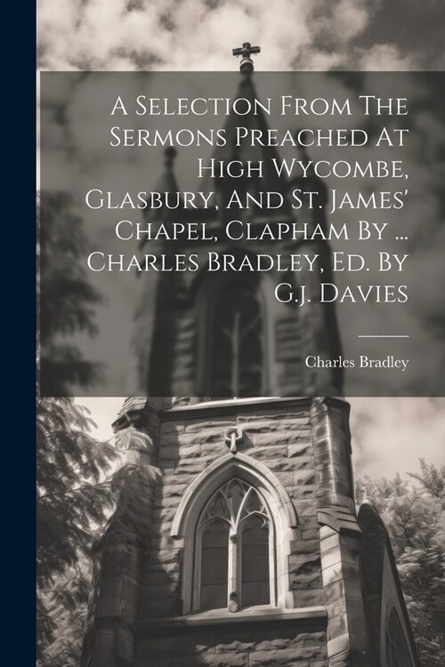 A Selection From The Sermons Preached At High Wycombe, Glasbury, And St. James Chapel, Clapham By ... Charles Bradley, Ed. By G.j. Davies (Paperback)